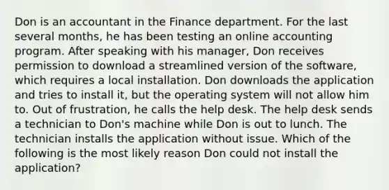 Don is an accountant in the Finance department. For the last several months, he has been testing an online accounting program. After speaking with his manager, Don receives permission to download a streamlined version of the software, which requires a local installation. Don downloads the application and tries to install it, but the operating system will not allow him to. Out of frustration, he calls the help desk. The help desk sends a technician to Don's machine while Don is out to lunch. The technician installs the application without issue. Which of the following is the most likely reason Don could not install the application?