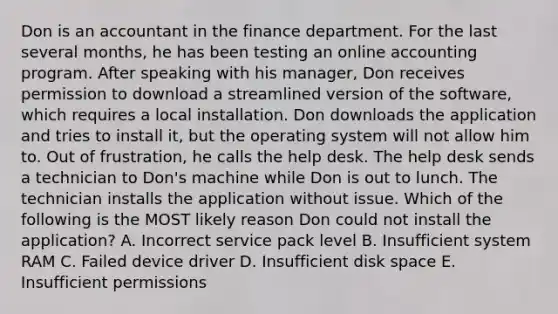 Don is an accountant in the finance department. For the last several months, he has been testing an online accounting program. After speaking with his manager, Don receives permission to download a streamlined version of the software, which requires a local installation. Don downloads the application and tries to install it, but the operating system will not allow him to. Out of frustration, he calls the help desk. The help desk sends a technician to Don's machine while Don is out to lunch. The technician installs the application without issue. Which of the following is the MOST likely reason Don could not install the application? A. Incorrect service pack level B. Insufficient system RAM C. Failed device driver D. Insufficient disk space E. Insufficient permissions