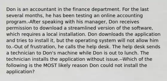 Don is an accountant in the finance department. For the last several months, he has been testing an online accounting program.-After speaking with his manager, Don receives permission to download a streamlined version of the software, which requires a local installation. Don downloads the application and tries to install it, but the operating system will not allow him to.-Out of frustration, he calls the help desk. The help desk sends a technician to Don's machine while Don is out to lunch. The technician installs the application without issue.--Which of the following is the MOST likely reason Don could not install the application?