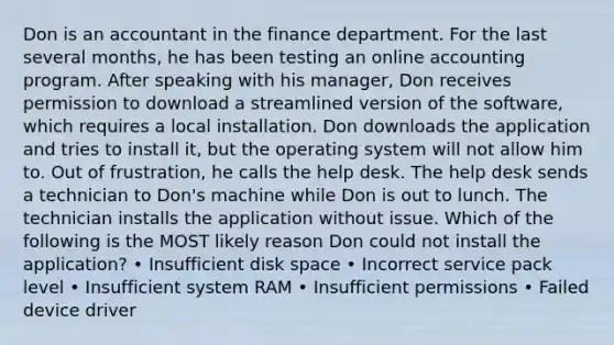 Don is an accountant in the finance department. For the last several months, he has been testing an online accounting program. After speaking with his manager, Don receives permission to download a streamlined version of the software, which requires a local installation. Don downloads the application and tries to install it, but the operating system will not allow him to. Out of frustration, he calls the help desk. The help desk sends a technician to Don's machine while Don is out to lunch. The technician installs the application without issue. Which of the following is the MOST likely reason Don could not install the application? • Insufficient disk space • Incorrect service pack level • Insufficient system RAM • Insufficient permissions • Failed device driver