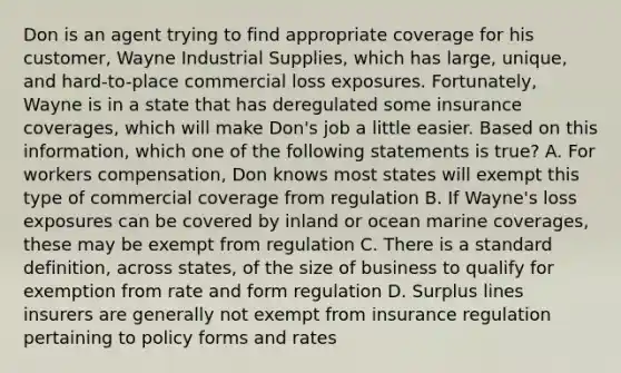 Don is an agent trying to find appropriate coverage for his customer, Wayne Industrial Supplies, which has large, unique, and hard-to-place commercial loss exposures. Fortunately, Wayne is in a state that has deregulated some insurance coverages, which will make Don's job a little easier. Based on this information, which one of the following statements is true? A. For workers compensation, Don knows most states will exempt this type of commercial coverage from regulation B. If Wayne's loss exposures can be covered by inland or ocean marine coverages, these may be exempt from regulation C. There is a standard definition, across states, of the size of business to qualify for exemption from rate and form regulation D. Surplus lines insurers are generally not exempt from insurance regulation pertaining to policy forms and rates