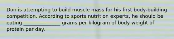 Don is attempting to build muscle mass for his first body-building competition. According to sports nutrition experts, he should be eating _______________ grams per kilogram of body weight of protein per day.