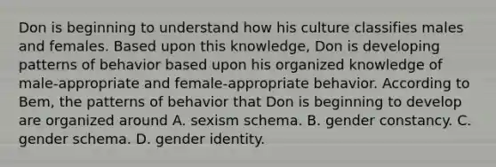 Don is beginning to understand how his culture classifies males and females. Based upon this knowledge, Don is developing patterns of behavior based upon his organized knowledge of male-appropriate and female-appropriate behavior. According to Bem, the patterns of behavior that Don is beginning to develop are organized around A. sexism schema. B. gender constancy. C. gender schema. D. gender identity.