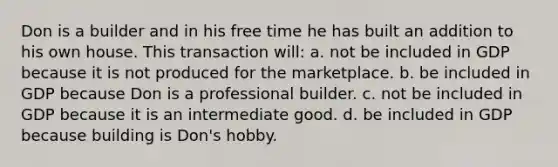 Don is a builder and in his free time he has built an addition to his own house. This transaction will: a. not be included in GDP because it is not produced for the marketplace. b. be included in GDP because Don is a professional builder. c. not be included in GDP because it is an intermediate good. d. be included in GDP because building is Don's hobby.