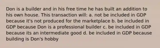 Don is a builder and in his free time he has built an addition to his own house. This transaction will: a. not be included in GDP because it's not produced for the marketplace b. be included in GDP because Don is a professional builder c. be included in GDP because its an intermediate good d. be included in GDP because building is Don's hobby