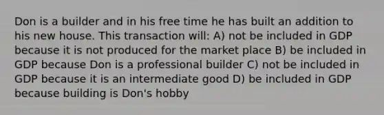 Don is a builder and in his free time he has built an addition to his new house. This transaction will: A) not be included in GDP because it is not produced for the market place B) be included in GDP because Don is a professional builder C) not be included in GDP because it is an intermediate good D) be included in GDP because building is Don's hobby