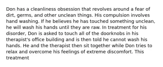 Don has a cleanliness obsession that revolves around a fear of dirt, germs, and other unclean things. His compulsion involves hand washing. If he believes he has touched something unclean, he will wash his hands until they are raw. In treatment for his disorder, Don is asked to touch all of the doorknobs in his therapist's office building and is then told he cannot wash his hands. He and the therapist then sit together while Don tries to relax and overcome his feelings of extreme discomfort. This treatment