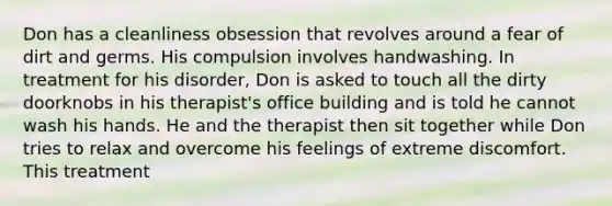 Don has a cleanliness obsession that revolves around a fear of dirt and germs. His compulsion involves handwashing. In treatment for his disorder, Don is asked to touch all the dirty doorknobs in his therapist's office building and is told he cannot wash his hands. He and the therapist then sit together while Don tries to relax and overcome his feelings of extreme discomfort. This treatment