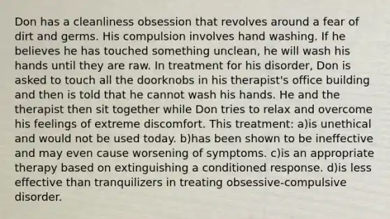 Don has a cleanliness obsession that revolves around a fear of dirt and germs. His compulsion involves hand washing. If he believes he has touched something unclean, he will wash his hands until they are raw. In treatment for his disorder, Don is asked to touch all the doorknobs in his therapist's office building and then is told that he cannot wash his hands. He and the therapist then sit together while Don tries to relax and overcome his feelings of extreme discomfort. This treatment: a)is unethical and would not be used today. b)has been shown to be ineffective and may even cause worsening of symptoms. c)is an appropriate therapy based on extinguishing a conditioned response. d)is less effective than tranquilizers in treating obsessive-compulsive disorder.