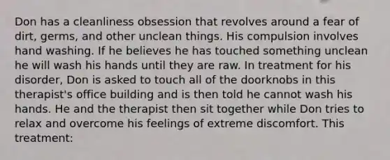 Don has a cleanliness obsession that revolves around a fear of dirt, germs, and other unclean things. His compulsion involves hand washing. If he believes he has touched something unclean he will wash his hands until they are raw. In treatment for his disorder, Don is asked to touch all of the doorknobs in this therapist's office building and is then told he cannot wash his hands. He and the therapist then sit together while Don tries to relax and overcome his feelings of extreme discomfort. This treatment: