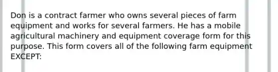 Don is a contract farmer who owns several pieces of farm equipment and works for several farmers. He has a mobile agricultural machinery and equipment coverage form for this purpose. This form covers all of the following farm equipment EXCEPT: