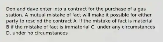 Don and dave enter into a contract for the purchase of a gas station. A mutual mistake of fact will make it possible for either party to rescind the contract A. if the mistake of fact is material B if the mistake of fact is immaterial C. under any circumstances D. under no circumstances