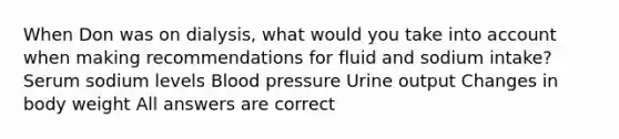 When Don was on dialysis, what would you take into account when making recommendations for fluid and sodium intake? Serum sodium levels Blood pressure Urine output Changes in body weight All answers are correct