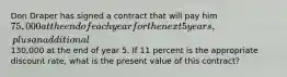 Don Draper has signed a contract that will pay him 75,000 at the end of each year for the next 5 years, plus an additional130,000 at the end of year 5. If 11 percent is the appropriate discount​ rate, what is the present value of this​ contract?