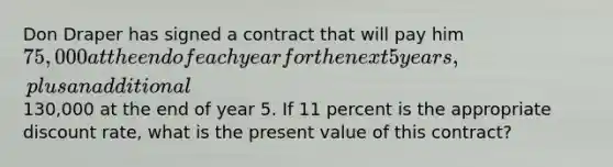 Don Draper has signed a contract that will pay him 75,000 at the end of each year for the next 5 years, plus an additional130,000 at the end of year 5. If 11 percent is the appropriate discount​ rate, what is the present value of this​ contract?