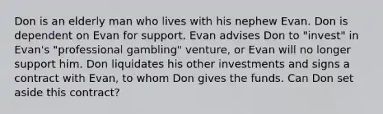 Don is an elderly man who lives with his nephew Evan. Don is dependent on Evan for support. Evan advises Don to "invest" in Evan's "professional gambling" venture, or Evan will no longer support him. Don liquidates his other investments and signs a contract with Evan, to whom Don gives the funds. Can Don set aside this contract?