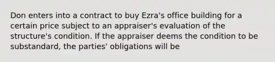 Don enters into a contract to buy Ezra's office building for a certain price subject to an appraiser's evaluation of the structure's condition. If the appraiser deems the condition to be substandard, the parties' obligations will be