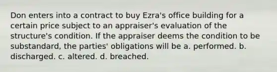 Don enters into a contract to buy Ezra's office building for a certain price subject to an appraiser's evaluation of the structure's condition. If the appraiser deems the condition to be substandard, the parties' obligations will be a. performed. b. discharged. c. altered. d. breached.