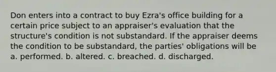 Don enters into a contract to buy Ezra's office building for a certain price subject to an appraiser's evaluation that the structure's condition is not substandard. If the appraiser deems the condition to be substandard, the parties' obligations will be a. performed. b. altered. c. breached. d. discharged.