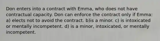 Don enters into a contract with Emma, who does not have contractual capacity. Don can enforce the contract only if Emma: a) elects not to avoid the contract. b)is a minor. c) is intoxicated or mentally incompetent. d) is a minor, intoxicated, or mentally incompetent.