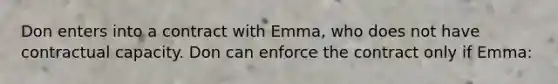 Don enters into a contract with Emma, who does not have contractual capacity. Don can enforce the contract only if Emma: