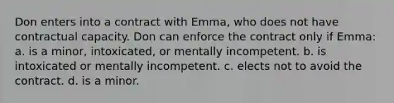 Don enters into a contract with Emma, who does not have contractual capacity. Don can enforce the contract only if Emma: a. is a minor, intoxicated, or mentally incompetent. b. is intoxicated or mentally incompetent. c. elects not to avoid the contract. d. is a minor.