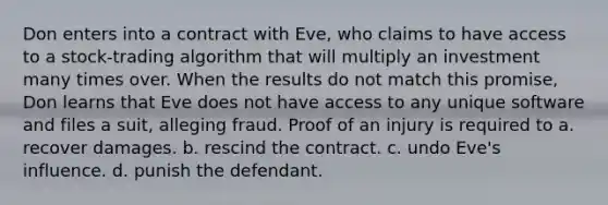 Don enters into a contract with Eve, who claims to have access to a stock-trading algorithm that will multiply an investment many times over. When the results do not match this promise, Don learns that Eve does not have access to any unique software and files a suit, alleging fraud. Proof of an injury is required to​ a. ​recover damages. b. ​rescind the contract. c. ​undo Eve's influence. d. ​punish the defendant.