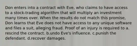 Don enters into a contract with Eve, who claims to have access to a stock-trading algorithm that will multiply an investment many times over. When the results do not match this promise, Don learns that Eve does not have access to any unique software and files a suit, alleging fraud. Proof of an injury is required to a.​rescind the contract. b.​undo Eve's influence. c.​punish the defendant. d.​recover damages.