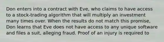 Don enters into a contract with Eve, who claims to have access to a stock-trading algorithm that will multiply an investment many times over. When the results do not match this promise, Don learns that Eve does not have access to any unique software and files a suit, alleging fraud. Proof of an injury is required to​