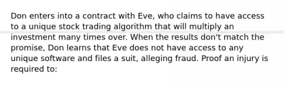 Don enters into a contract with Eve, who claims to have access to a unique stock trading algorithm that will multiply an investment many times over. When the results don't match the promise, Don learns that Eve does not have access to any unique software and files a suit, alleging fraud. Proof an injury is required to: