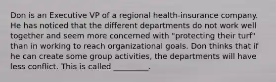 Don is an Executive VP of a regional health-insurance company. He has noticed that the different departments do not work well together and seem more concerned with "protecting their turf" than in working to reach organizational goals. Don thinks that if he can create some group activities, the departments will have less conflict. This is called _________.