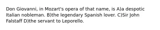 Don Giovanni, in Mozart's opera of that name, is A)a despotic Italian nobleman. B)the legendary Spanish lover. C)Sir John Falstaff D)the servant to Leporello.