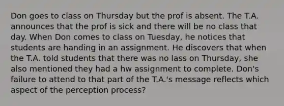 Don goes to class on Thursday but the prof is absent. The T.A. announces that the prof is sick and there will be no class that day. When Don comes to class on Tuesday, he notices that students are handing in an assignment. He discovers that when the T.A. told students that there was no lass on Thursday, she also mentioned they had a hw assignment to complete. Don's failure to attend to that part of the T.A.'s message reflects which aspect of the perception process?