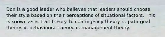 Don is a good leader who believes that leaders should choose their style based on their perceptions of situational factors. This is known as a. trait theory. b. <a href='https://www.questionai.com/knowledge/kC9rxkf3Im-contingency-theory' class='anchor-knowledge'>contingency theory</a>. c. path-goal theory. d. behavioural theory. e. management theory.