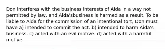 Don interferes with the business interests of Aida in a way not permitted by law, and Aida'sbusiness is harmed as a result. To be liable to Aida for the commission of an intentional tort, Don must have a) intended to commit the act. b) intended to harm Aida's business. c) acted with an evil motive. d) acted with a harmful motive