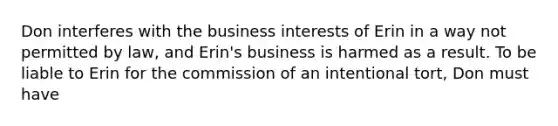 Don interferes with the business interests of Erin in a way not permitted by law, and Erin's business is harmed as a result. To be liable to Erin for the commission of an intentional tort, Don must have