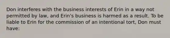 Don interferes with the business interests of Erin in a way not permitted by law, and Erin's business is harmed as a result. To be liable to Erin for the commission of an intentional tort, Don must have: