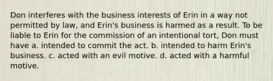 Don interferes with the business interests of Erin in a way not permitted by law, and Erin's business is harmed as a result. To be liable to Erin for the commission of an intentional tort, Don must have a. intended to commit the act. b. intended to harm Erin's business. c. acted with an evil motive. d. acted with a harmful motive.