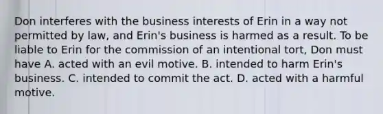 Don interferes with the business interests of Erin in a way not permitted by law, and Erin's business is harmed as a result. To be liable to Erin for the commission of an intentional tort, Don must have A. acted with an evil motive. B. intended to harm Erin's business. C. intended to commit the act. D. acted with a harmful motive.