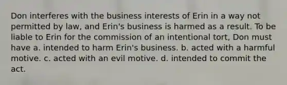 Don interferes with the business interests of Erin in a way not permitted by law, and Erin's business is harmed as a result. To be liable to Erin for the commission of an intentional tort, Don must have a. intended to harm Erin's business. b. acted with a harmful motive. c. acted with an evil motive. d. intended to commit the act.