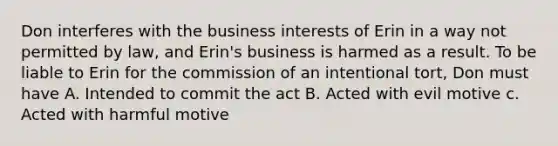 Don interferes with the business interests of Erin in a way not permitted by law, and Erin's business is harmed as a result. To be liable to Erin for the commission of an intentional tort, Don must have A. Intended to commit the act B. Acted with evil motive c. Acted with harmful motive