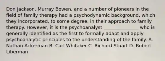 Don Jackson, Murray Bowen, and a number of pioneers in the field of family therapy had a psychodynamic background, which they incorporated, to some degree, in their approach to family therapy. However, it is the psychoanalyst _______________ who is generally identified as the first to formally adapt and apply psychoanalytic principles to the understanding of the family. A. Nathan Ackerman B. Carl Whitaker C. Richard Stuart D. Robert Liberman