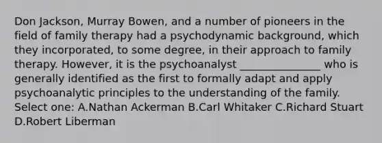 Don Jackson, Murray Bowen, and a number of pioneers in the field of family therapy had a psychodynamic background, which they incorporated, to some degree, in their approach to family therapy. However, it is the psychoanalyst _______________ who is generally identified as the first to formally adapt and apply psychoanalytic principles to the understanding of the family. Select one: A.Nathan Ackerman B.Carl Whitaker C.Richard Stuart D.Robert Liberman