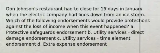 Don Johnson's restaurant had to close for 15 days in January when the electric company had lines down from an ice storm. Which of the following endorsements would provide protections against the loss of income when this event happened? a. Protective safeguards endorsement b. Utility services - direct damage endorsement c. Utility services - time element endorsement d. Extra expense endorsement