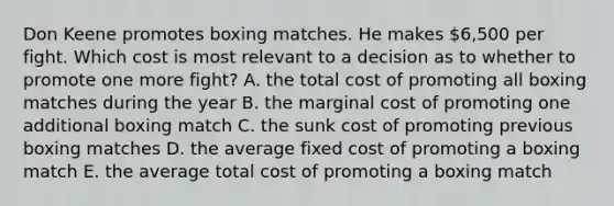 Don Keene promotes boxing matches. He makes 6,500 per fight. Which cost is most relevant to a decision as to whether to promote one more fight? A. the total cost of promoting all boxing matches during the year B. the marginal cost of promoting one additional boxing match C. the sunk cost of promoting previous boxing matches D. the average fixed cost of promoting a boxing match E. the average total cost of promoting a boxing match