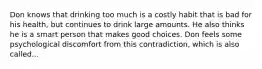 Don knows that drinking too much is a costly habit that is bad for his health, but continues to drink large amounts. He also thinks he is a smart person that makes good choices. Don feels some psychological discomfort from this contradiction, which is also called...