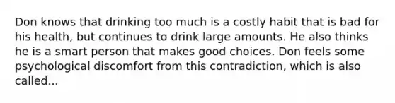 Don knows that drinking too much is a costly habit that is bad for his health, but continues to drink large amounts. He also thinks he is a smart person that makes good choices. Don feels some psychological discomfort from this contradiction, which is also called...