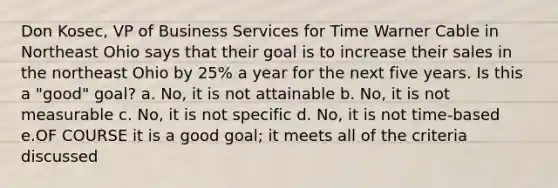 Don Kosec, VP of Business Services for Time Warner Cable in Northeast Ohio says that their goal is to increase their sales in the northeast Ohio by 25% a year for the next five years. Is this a "good" goal? a. No, it is not attainable b. No, it is not measurable c. No, it is not specific d. No, it is not time-based e.OF COURSE it is a good goal; it meets all of the criteria discussed