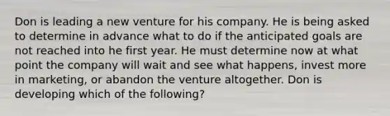 Don is leading a new venture for his company. He is being asked to determine in advance what to do if the anticipated goals are not reached into he first year. He must determine now at what point the company will wait and see what happens, invest more in marketing, or abandon the venture altogether. Don is developing which of the following?