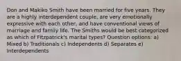 Don and Makiko Smith have been married for five years. They are a highly interdependent couple, are very emotionally expressive with each other, and have conventional views of marriage and family life. The Smiths would be best categorized as which of Fitzpatrick's marital types? Question options: a) Mixed b) Traditionals c) Independents d) Separates e) Interdependents